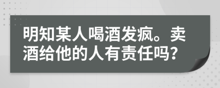 明知某人喝酒发疯。卖酒给他的人有责任吗？