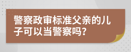 警察政审标准父亲的儿子可以当警察吗？