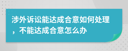 涉外诉讼能达成合意如何处理，不能达成合意怎么办