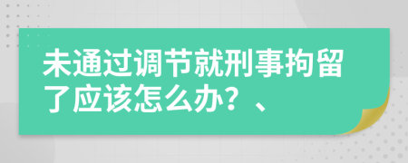 未通过调节就刑事拘留了应该怎么办？、