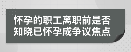 怀孕的职工离职前是否知晓已怀孕成争议焦点