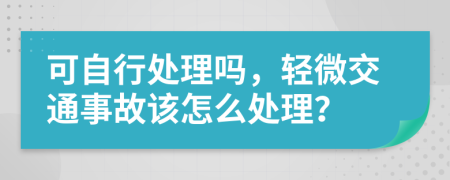 可自行处理吗，轻微交通事故该怎么处理？