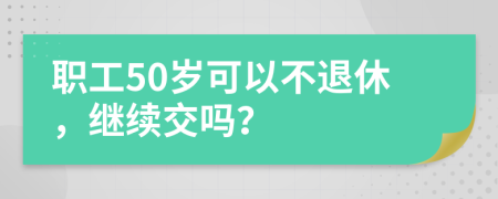 职工50岁可以不退休，继续交吗？