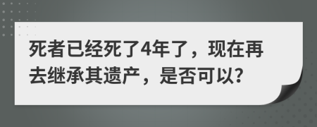 死者已经死了4年了，现在再去继承其遗产，是否可以？