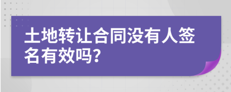 土地转让合同没有人签名有效吗？