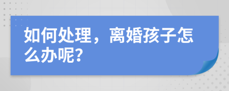 如何处理，离婚孩子怎么办呢？