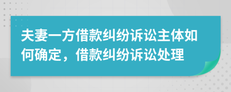 夫妻一方借款纠纷诉讼主体如何确定，借款纠纷诉讼处理