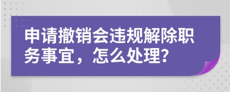 申请撤销会违规解除职务事宜，怎么处理？