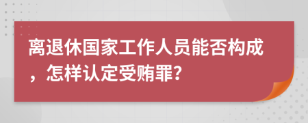 离退休国家工作人员能否构成，怎样认定受贿罪？