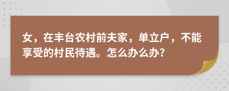 女，在丰台农村前夫家，单立户，不能享受的村民待遇。怎么办么办？