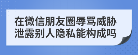 在微信朋友圈辱骂威胁泄露别人隐私能构成吗