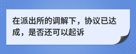 在派出所的调解下，协议已达成，是否还可以起诉