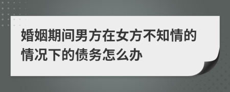 婚姻期间男方在女方不知情的情况下的债务怎么办