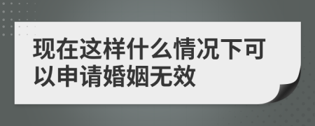 现在这样什么情况下可以申请婚姻无效