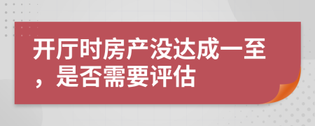 开厅时房产没达成一至，是否需要评估