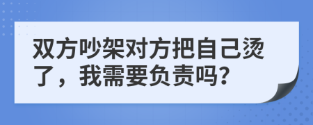 双方吵架对方把自己烫了，我需要负责吗？