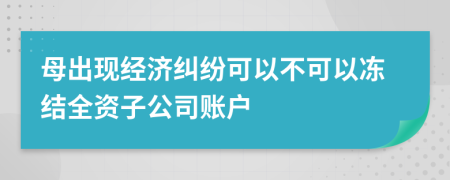 母出现经济纠纷可以不可以冻结全资子公司账户