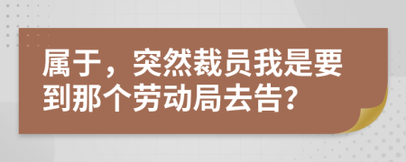 属于，突然裁员我是要到那个劳动局去告？