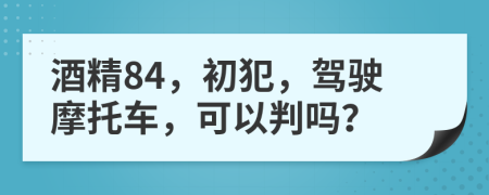 酒精84，初犯，驾驶摩托车，可以判吗？