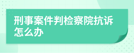 刑事案件判检察院抗诉怎么办