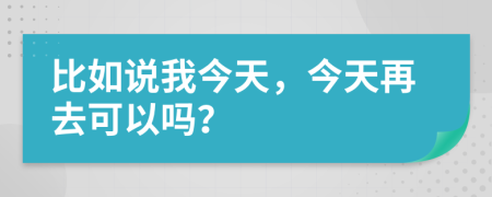 比如说我今天，今天再去可以吗？