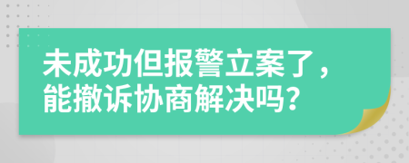 未成功但报警立案了，能撤诉协商解决吗？