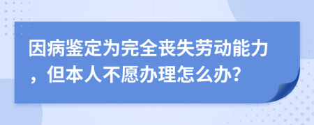 因病鉴定为完全丧失劳动能力，但本人不愿办理怎么办？
