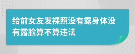 给前女友发裸照没有露身体没有露脸算不算违法