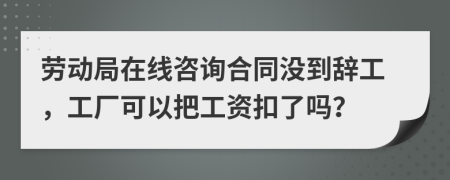 劳动局在线咨询合同没到辞工，工厂可以把工资扣了吗？