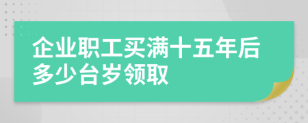 企业职工买满十五年后多少台岁领取