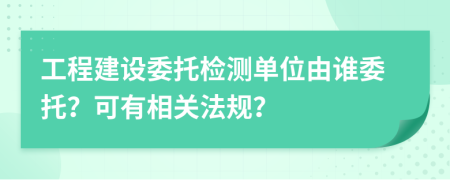 工程建设委托检测单位由谁委托？可有相关法规？