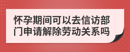 怀孕期间可以去信访部门申请解除劳动关系吗