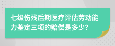 七级伤残后期医疗评估劳动能力鉴定三项的赔偿是多少？