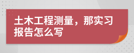 土木工程测量，那实习报告怎么写