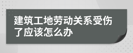 建筑工地劳动关系受伤了应该怎么办