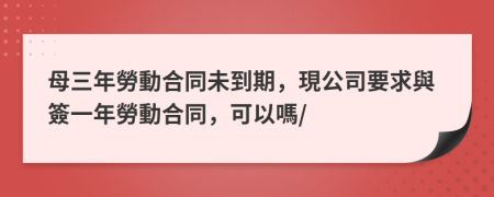 母三年勞動合同未到期，現公司要求與簽一年勞動合同，可以嗎/