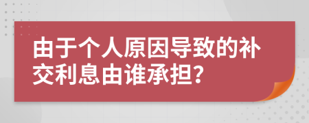 由于个人原因导致的补交利息由谁承担？