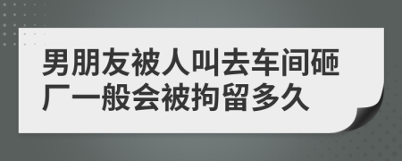 男朋友被人叫去车间砸厂一般会被拘留多久