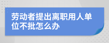 劳动者提出离职用人单位不批怎么办