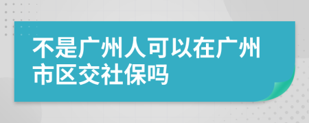 不是广州人可以在广州市区交社保吗