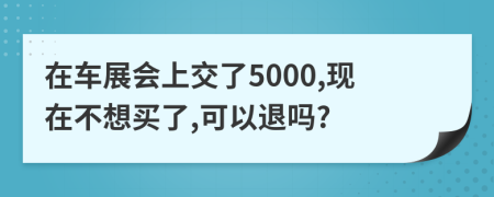 在车展会上交了5000,现在不想买了,可以退吗?