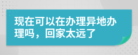现在可以在办理异地办理吗，回家太远了