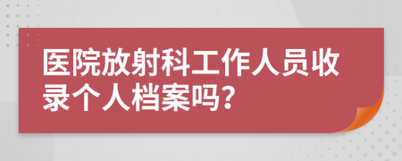 医院放射科工作人员收录个人档案吗？