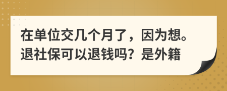 在单位交几个月了，因为想。退社保可以退钱吗？是外籍