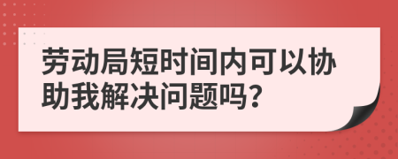 劳动局短时间内可以协助我解决问题吗？