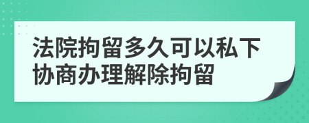 法院拘留多久可以私下协商办理解除拘留