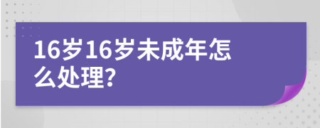 16岁16岁未成年怎么处理？