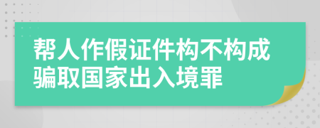 帮人作假证件构不构成骗取国家出入境罪