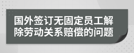 国外签订无固定员工解除劳动关系赔偿的问题