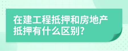 在建工程抵押和房地产抵押有什么区别?